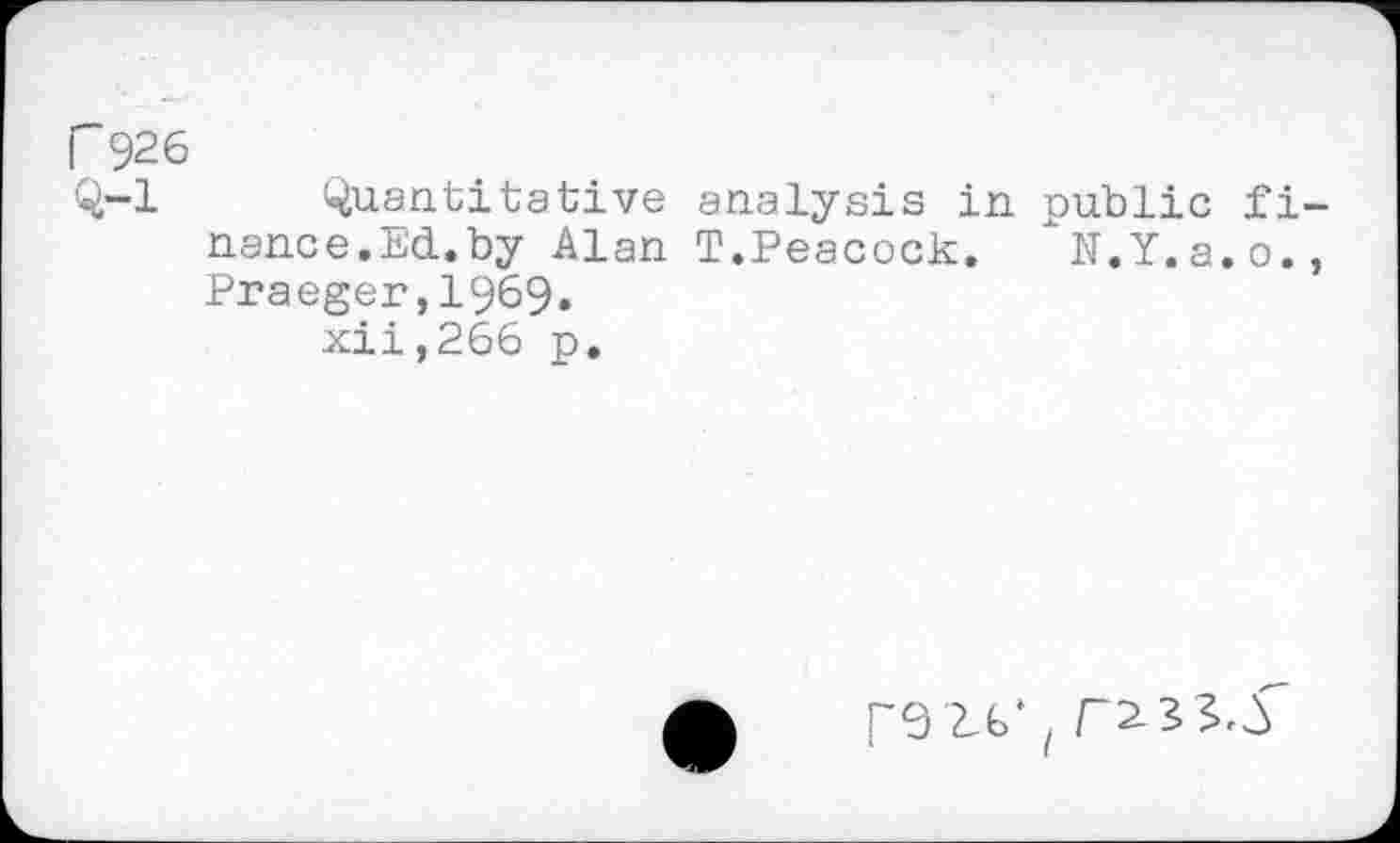 ﻿r 926
Q-l Quantitative analysis in public finance. Ed.by Alan T.Peacock. "N.Y.a.o., Praeger,1969.
xii,266 p.

